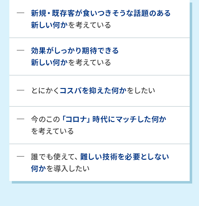 新規・既存客が食いつきそうな話題のある新しい何かを考えている 効果がしっかり期待できる新しい何かを考えている とにかくコスパを抑えた何かをしたい 今のこの「コロナ」時代にマッチした何かを考えている 誰でも使えて、難しい技術を必要としない何かを導入したい