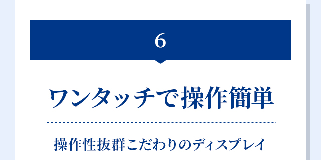 6.ワンタッチで操作簡単 操作性抜群こだわりのディスプレイ